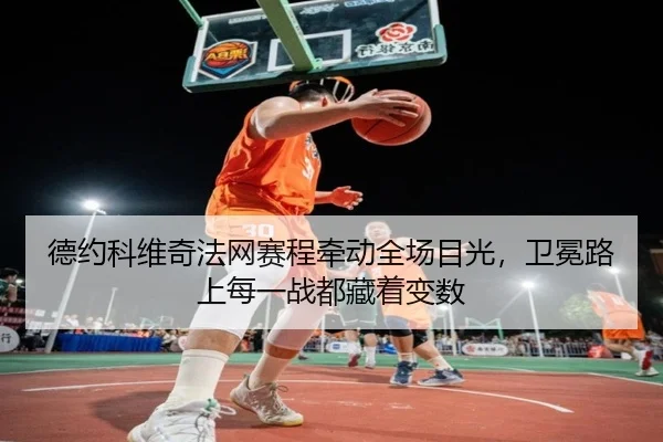 德约科维奇法网赛程牵动全场目光，卫冕路上每一战都藏着变数